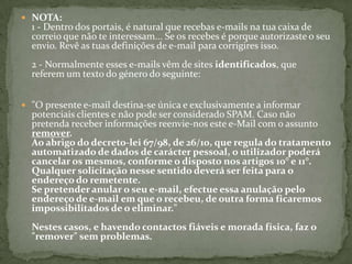 NOTA:1 - Dentro dos portais, é natural que recebas e-mails na tua caixa de correio que não te interessam... Se os recebes é porque autorizaste o seu envio. Revê as tuas definições de e-mail para corrigires isso.2 - Normalmente esses e-mails vêm de sites identificados, que referem um texto do género do seguinte:"O presente e-mail destina-se única e exclusivamente a informar potenciais clientes e não pode ser considerado SPAM. Caso não pretenda receber informações reenvie-nos este e-Mail com o assunto remover.Ao abrigo do decreto-lei 67/98, de 26/10, que regula do tratamento automatizado de dados de carácter pessoal, o utilizador poderá cancelar os mesmos, conforme o disposto nos artigos 10° e 11°.Qualquer solicitação nesse sentido deverá ser feita para o endereço do remetente.Se pretender anular o seu e-mail, efectue essa anulação pelo endereço de e-mail em que o recebeu, de outra forma ficaremos impossibilitados de o eliminar."Nestes casos, e havendo contactos fiáveis e morada física, faz o "remover" sem problemas.