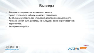 Выводы 
- Высокая посещаемость не означает ничего. 
- Нужно стремиться к сбору и анализу статистики. 
- Вы обязаны измерять все ключевые действия на вашем сайте. 
- Реклама может быть дорогой, но выгодной даже в краткосрочной 
перспективе. 
- Экспериментируйте. 
+375 17 291 15 11 
sales@active.by 
 