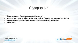 Содержание 
- Задачи сайта (от показа до контакта) 
- Маркетинговая эффективность сайта (много не значит хорошо) 
- Экономическая эффективность (считаем раздельно) 
- Выводы 
+375 17 291 15 11 
sales@active.by 
 