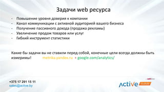 Задачи web ресурса 
- Повышение уровня доверия к компании 
- Канал коммуникации с активной аудиторией вашего бизнеса 
- Получение пассивного дохода (продажа рекламы) 
- Увеличение продаж товаров или услуг 
- Гибкий инструмент статистики 
Какие бы задачи вы не ставили перед собой, конечные цели всегда должны быть 
измеримы! metrika.yandex.ru + google.com/analytics/ 
+375 17 291 15 11 
sales@active.by 
 