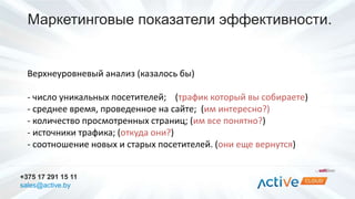 Маркетинговые показатели эффективности. 
Верхнеуровневый анализ (казалось бы) 
- число уникальных посетителей; (трафик который вы собираете) 
- среднее время, проведенное на сайте; (им интересно?) 
- количество просмотренных страниц; (им все понятно?) 
- источники трафика; (откуда они?) 
- соотношение новых и старых посетителей. (они еще вернутся) 
+375 17 291 15 11 
sales@active.by 
 