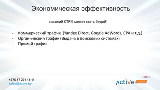 Экономическая эффективность 
- Коммерческий трафик (Yandex Direct, Google AdWords, CPA и т.д.) 
- Органический трафик (Выдача в поисковых системах) 
- Прямой трафик 
+375 17 291 15 11 
sales@active.by 
высокий CTR% может стать бедой! 
 