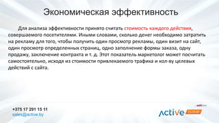 Экономическая эффективность 
Для анализа эффективности принято считать стоимость каждого действия, 
совершаемого посетителями. Иными словами, сколько денег необходимо затратить 
на рекламу для того, чтобы получить один просмотр рекламы, один визит на сайт, 
один просмотр определенных страниц, одно заполнение формы заказа, одну 
продажу, заключение контракта и т. д. Этот показатель маркетолог может посчитать 
самостоятельно, исходя из стоимости привлекаемого трафика и кол-ву целевых 
действий с сайта. 
+375 17 291 15 11 
sales@active.by 
 