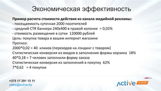 Экономическая эффективность 
Пример расчета стоимости действия из канала медийной рекламы: 
- посещаемость суточная 2000 посетителей 
- средний CTR баннера 240х400 в правой колонке = 0,02% 
- стоимость размещения в сутки 120000 рублей 
Цель: покупка товара в вашем интернет магазине 
Прогноз: 
2000*0,02 = 40 кликов (переходов на лэндинг с товаром) 
Статистическая конверсия из входов в заполнение формы корзина 18% 
40*0,18 = 7 человек заполнили форму заказа 
Статистическая конверсия из заполнений в покупку 62% 
7*0,62 = 4 покупки 
+375 17 291 15 11 
sales@active.by 
 