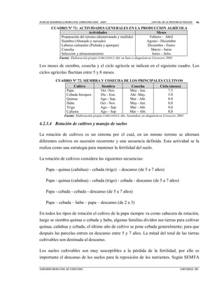 PLAN D E DESAR ROLLO M UNI CI PA L COROCORO 2005 - 2009                        CA PI TAL DE LA P ROVI NCI A PACAJES   96

         CUADRO Nº 71: ACTIVIDADES GENERALES EN LA PRODUCCION AGRÍCOLA
                                Actividades                         Meses
             Preparación del terreno (desterronado y mullido)  Febrero - Abril
             Siembra (Abonado y surcado)                      Agosto - Diciembre
             Labores culturales (Pichaña y aporque)           Diciembre - Enero
             Cosecha                                            Marzo - Junio
             Selección y almacenamiento                         Junio – Julio
                Fuente: Elaboración propia CORCONSUL SRL en base a diagnósticos Corocoro 2003

Los meses de siembra, cosecha y el ciclo agrícola se indican en el siguiente cuadro. Los
ciclos agrícolas fluctúan entre 5 y 8 meses.
             CUADRO Nº 72: SIEMBRA Y COSECHA DE LOS PRINCIPALES CULTIVOS
                      Cultivo      Siembra       Cosecha      Ciclo (meses)
                 Papa              Oct -Nov.    May - Jun.         7.5
                 Cebada forrajera Dic - Ene.    Abr -May.          5.0
                 Quinua           Ago - Sep.    Mar - Abr.         8.0
                 Haba             Oct - Nov.    May - Jun.         8,0
                 Trigo            Ago – Sep     Mar - Abr.         9,0
                 Cañawa           Ago – Sep     Mar – Abr.         8,0
                    Fuente: Elaboración propia CORCONSUL SRL, basándose en diagnósticos Corocoro 2003

4.2.1.4 Rotación de cultivos y manejo de suelos

La rotación de cultivos es un sistema por el cual, en un mismo terreno se alternan
diferentes cultivos en sucesión recurrente y una secuencia definida. Esta actividad se la
realiza como una estrategia para mantener la fertilidad del suelo.

La rotación de cultivos considera las siguientes secuencias:

     Papa - quinua (cañahua) - cebada (trigo) - descanso (de 5 a 7 años)

     Papa - quinua (cañahua) - cebada (trigo) - cebada - descanso (de 5 a 7 años)

     Papa - cebada - cebada - descanso (de 5 a 7 años)

     Papa – cebada – haba – papa – descanso (de 2 a 3)

En todos los tipos de rotación el cultivo de la papa siempre va como cabecera de rotación,
luego se siembra quinua o cebada y haba, algunas familias dividen sus tierras para cultivar
quinua, cañahua y cebada; el último año de cultivo se pone cebada generalmente; para que
después las parcelas entren en descanso entre 5 y 7 años. La mitad del total de las tierras
cultivables son destinada al descanso.

Los suelos cultivables son muy susceptibles a la pérdida de la fertilidad, por ello es
importante el descanso de los suelos para la reposición de los nutrientes. Según SEMTA

GOBI ERNO M UNI CI PAL DE COROCORO.                                                                     CORCONSUL SRL
 