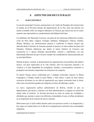 PLAN D E DESAR ROLLO M UNI CI PA L COROCORO 2005 - 2009        CA PI TAL DE LA P ROVI NCI A PACAJES   34




                         3        ASPECTOS SOCIOCULTURALES
3.1              MARCO HISTORICO

La sección municipal Corocoro, perteneciente a los Ayllus de Pacajakes del cual proviene
el nombre de la Provincia Pacajes del departamento de La Paz, tiene una historia con
mucho contenido sobre sus antiguos habitantes los Pacaxas que fueron uno de los reinos
aymarás más representativos y predominantes del altiplano boliviano.

Los habitantes del Municipio Corocoro, son parte de las numerosas poblaciones raciales,
como los Paca Jakes, Lupacas, Carangas, Quillacas, Kallaguayas, Charcas, Chichas,
Misqui, Machaca, etc, posteriormente pasaron a conformar el imperio Incaico que
abarcaba desde el desierto de Atacama, pasando la meseta y la sierra andina los llanos del
Chiquitos. Podemos diferencias que dentro el marco histórico de Corocoro esta
circunscrita en 3 épocas definidas precolombina, colonial y republicana; con una
determinada diferencia de que Corocoro siempre fue considerada de manera particular por
su actividad Minera.

Durante la época colonial, se desarticularon las organizaciones socio-políticas del imperio
incaico, con poca repercusión en la vida colonial, salvo las reacciones naturales a la
violencia y el trato despiadado de corregidores, alcaldes y encomenderos; asimismo se
produjeron movimientos importantes de resistencia a la conquista.

El señorío Pacajes estuvo conformada por 2 unidades territoriales mayores la Marka
Caquingora y Callapa, siendo la tayca Marka y Auki marca, a partir de estas marcas
ocurrieron divisiones en ese afán de organización que siguen ocurriendo hasta la fecha,
todos estos movimientos guiados por dirigentes en busca de liderazgo y poder.

La nueva organización política administrativa de Bolivia, dividió al país en
departamentos, provincias y cantones, con fines administrativos y asegurar en control del
estado sobre el territorio. La división provincial no tomó en cuenta las rivalidades o
afinidades que oponían o unían a las diferentes comunidades, lo que se refleja actualmente
en el surgimiento de la creación de nuevos cantones.

Observamos que el Ayllu andino durante todos esos procesos resistió a su desaparición y
hoy surge con mucha fuerza en el afán de la reorganización territorial como comunidades
originarias.

GOBI ERNO M UNI CI PAL DE COROCORO.                                                     CORCONSUL SRL
 