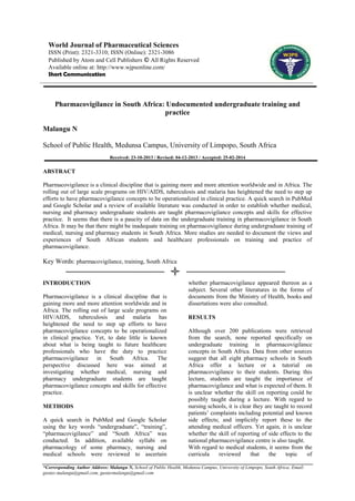 World Journal of Pharmaceutical Sciences
ISSN (Print): 2321-3310; ISSN (Online): 2321-3086
Published by Atom and Cell Publishers © All Rights Reserved
Available online at: http://www.wjpsonline.com/
Short Communication

Pharmacovigilance in South Africa: Undocumented undergraduate training and
practice
Malangu N
School of Public Health, Medunsa Campus, University of Limpopo, South Africa
Received: 23-10-2013 / Revised: 04-12-2013 / Accepted: 25-02-2014

ABSTRACT
Pharmacovigilance is a clinical discipline that is gaining more and more attention worldwide and in Africa. The
rolling out of large scale programs on HIV/AIDS, tuberculosis and malaria has heightened the need to step up
efforts to have pharmacovigilance concepts to be operationalized in clinical practice. A quick search in PubMed
and Google Scholar and a review of available literature was conducted in order to establish whether medical,
nursing and pharmacy undergraduate students are taught pharmacovigilance concepts and skills for effective
practice. It seems that there is a paucity of data on the undergraduate training in pharmacovigilance in South
Africa. It may be that there might be inadequate training on pharmacovigilance during undergraduate training of
medical, nursing and pharmacy students in South Africa. More studies are needed to document the views and
experiences of South African students and healthcare professionals on training and practice of
pharmacovigilance.

Key Words: pharmacovigilance, training, South Africa
INTRODUCTION
Pharmacovigilance is a clinical discipline that is
gaining more and more attention worldwide and in
Africa. The rolling out of large scale programs on
HIV/AIDS, tuberculosis and malaria has
heightened the need to step up efforts to have
pharmacovigilance concepts to be operationalized
in clinical practice. Yet, to date little is known
about what is being taught to future healthcare
professionals who have the duty to practice
pharmacovigilance in South Africa. The
perspective discussed here was aimed at
investigating whether medical, nursing and
pharmacy undergraduate students are taught
pharmacovigilance concepts and skills for effective
practice.
METHODS
A quick search in PubMed and Google Scholar
using the key words “undergraduate”, “training”,
“pharmacovigilance” and “South Africa” was
conducted. In addition, available syllabi on
pharmacology of some pharmacy, nursing and
medical schools were reviewed to ascertain

whether pharmacovigilance appeared thereon as a
subject. Several other literatures in the forms of
documents from the Ministry of Health, books and
dissertations were also consulted.
RESULTS
Although over 200 publications were retrieved
from the search, none reported specifically on
undergraduate training in pharmacovigilance
concepts in South Africa. Data from other sources
suggest that all eight pharmacy schools in South
Africa offer a lecture or a tutorial on
pharmacovigilance to their students. During this
lecture, students are taught the importance of
pharmacovigilance and what is expected of them. It
is unclear whether the skill on reporting could be
possibly taught during a lecture. With regard to
nursing schools, it is clear they are taught to record
patients’ complaints including potential and known
side effects; and implicitly report these to the
attending medical officers. Yet again, it is unclear
whether the skill of reporting of side effects to the
national pharmacovigilance centre is also taught.
With regard to medical students, it seems from the
curricula
reviewed
that
the
topic
of

*Corresponding Author Address: Malangu N, School of Public Health, Medunsa Campus, University of Limpopo, South Africa; Email:
gustav.malangu@gmail.com, gustavmalangu@gmail.com

 