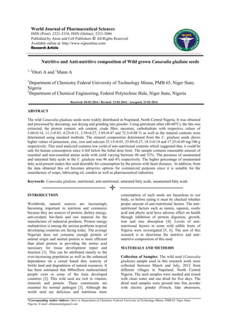 World Journal of Pharmaceutical Sciences
ISSN (Print): 2321-3310; ISSN (Online): 2321-3086
Published by Atom and Cell Publishers © All Rights Reserved
Available online at: http://www.wjpsonline.com/
Research Article

Nutritive and Anti-nutritive composition of Wild grown Canavalia gladiata seeds
1, 2

Otori A and 1Mann A

1

Department of Chemistry Federal University of Technology Minna, PMB 65, Niger State,
Nigeria
2
Department of Chemical Engineering, Federal Polytechnic Bida, Niger State, Nigeria
Received: 04-02-2014 / Revised: 13-02-2014 / Accepted: 21-02-2014

ABSTRACT
The wild Canavalia gladiata seeds were widely distributed in Nupeland, North Central Nigeria. It was obtained
and processed by decoating, sun drying and grinding into powder. Using petroleum ether (40-60oC), the fats was
extracted, the protein content, ash content, crude fibre, moisture, carbohydrate with respective values of
3.60±0.14, 11.1±0.83, 4.25±0.11, 3.39±0.27, 5.85±0.47 and 72.3±0.08 % as well as the mineral contents were
determined using standard methods. The mineral composition determined from the C. gladiata seeds shows
higher values of potassium, zinc, iron and calcium 25.15±0.03, 25.89±0.27, 18.3±0.14 and 17.25±0.49 mg/100 g
respectively. This seed analyzed contains low yield of anti-nutritional contents which suggested that, it could be
safe for human consumption since it fell below the lethal dose limit. The sample contains reasonable amount of
essential and non-essential amino acids with yield varying between 48 and 52%. The presence of unsaturated
and saturated fatty acids in the C. gladiata was 96 and 4% respectively. The higher percentage of unsaturated
fatty acid present makes this seed desirable for consumption by the person with heart diseases. In addition, from
the data obtained this oil becomes attractive options for commercial purposes since it is suitable for the
manufacture of soaps, lubricating oil, candles as well as pharmaceutical industries.
Keywords: Canavalia gladiata, nutritional, anti-nutritional, saturated fatty acids, unsaturated fatty acids

INTRODUCTION
Worldwide, natural sources are increasingly
becoming important in nutrition and commerce
because they are sources of protein, dietary energy,
anti-oxidant, bio-fuels and raw material for the
manufacture of industrial products. Protein energy
malnutrition is among the serious problems tropical
developing countries are facing today. The average
Nigerian does not consume enough protein of
animal origin and animal protein is more efficient
than plant protein in providing the amino acid
necessary for tissue development repair and
function [1]. This can be attributed mainly to the
ever-increasing population as well as the enhanced
dependence on a cereal based diet, scarcity of
fertile land and degradation of natural resources. It
has been estimated that 800million malnourished
people exist in some of the least developed
countries [2]. This wild seed are rich in vitamin,
minerals and protein. These constituents are
essential for normal pathogen [3]. Although the
world seed are delicious and nutritious more

consumption of such seeds are hazardous to our
body, so before eating it must be checked whether
proper amount of anti-nutritional factors. The antinutritional factors such as tannin, saponin, oxalic
acid and phytic acid have adverse effect on health
through inhibition of protein digestion, growth,
iron and zinc absorption [4]. Levels of antinutritional factors in some wild edible fruits of
Nigeria were investigated [5, 6]. The aim of this
research is to determine the nutritive and antinutritive composition of this seed.
MATERIALS AND METHODS
Collection of Samples: The wild seed (Canavalia
gladiata) sample used in this research work were
collected between March and July, 2012 from
different villages in Nupeland, North Central
Nigeria. The seed samples were washed and rinsed
with clean water and sun dried for five days. The
dried seed samples were ground into fine powder
with electric grinder (Fritsch, Idar obserstein,

*Corresponding Author Address: Otori A, Department of Chemistry Federal University of Technology Minna, PMB 65, Niger State,
Nigeria; E-mail: abdumann@gmail.com

 