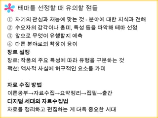 ① 자기의 관심과 재능에 맞는 것 - 분야에 대한 지식과 견해
② 수요자의 감각이나 흥미, 특성 등을 파악해 테마 선정
③ 앞으로 무엇이 유행할지 예측
④ 다른 분야로의 확장이 용이
장르 설정
장르: 작품의 주요 특성에 따라 유형을 구분하는 것
팩션: 역사적 사실에 허구적인 요소를 가미


자료 수집 방법
이론공부→자료수집→요약정리→집필→출간
디지털 세대의 자료수집법
자료를 정리하고 편집하는 게 더욱 중요한 시대
 