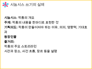 시놉시스: 작품의 개요
주제: 작품의 내용을 한마디로 표현한 것
기획의도: 작품이 만들어져야 하는 이유, 의의, 영향력, 기대효
과
등장인물
줄거리:
작품의 주요 스토리라인
시간과 장소, 사건 흐름, 장르 등을 설명
 