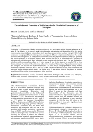 World Journal of Pharmaceutical Sciences
ISSN (Print): 2321-3310; ISSN (Online): 2321-3086
Published by Atom and Cell Publishers © All Rights Reserved
Available online at: http://www.wjpsonline.com/
Research Article

Formulation and Evaluation of Solid dispersion for Dissolution Enhancement of
Nifedipine
Mahesh Kumar Kataria1 and Anil Bhandari2
1

Research Scholar and 2Professor & Dean, Faculty of Pharmaceutical Sciences, Jodhpur
National University, Jodhpur, India
Received: 29-01-2014 / Revised: 08-02-2014 / Accepted: 15-02-2014

ABSTRACT
Nifedipine, a calcium channel blocker antihypertensive drug, is a poorly water soluble drug and belongs to BCS
class II. The objective of the research work was to formulate and optimize solid dispersions (SDs) of a poorly
water soluble drug, nifedipine, with sodium starch glycollate, croscarmellose sodium, eudragit E-100. Solid
dispersions were prepared by solvent evaporation techniques in different weight ratios of polymers. The results
indicated that homogeneous or heterogeneous conditions during the preparation methods employed governed
the internal structures of the polymer matrices while retaining the drug in an amorphous form. The physical
mixtures and solid dispersions were subjected to drug content and dissolution test. The best formulation,
nifedipine with croscarmellose sodium in 1:7 ratio, among all was further adsorbed on neusilin US2 to form
ternary mixture. The increased dissolution was achieved by more than 70percent and 30percent comparatively to
the nifedipine API and marketed product respectively. The tablet dosage form prepared from ternary mixture
was stable at stressed conditions 40±2°C and 75±5% RH. The release kinetics of drug from formulation and
marketed product follows peppas model. The similar factor f2 was within limit for the product at stressed
conditions with the product at room temperature at the same time.
Keywords: Croscarmellose sodium, Dissolution enhancement, Eudragit E-100, Neusilin US2, Nifedipine,
Sodium starch glycollate, Solid dispersion, Ternary mixture, Stability study, Similarity factor

INTRODUCTION
The Biopharmaceutics Classification System
(BCS) is the scientific framework classifies drug
substances based on their aqueous solubility and
intestinal
permeability.
Dissolution
and
gastrointestinal permeability are the fundamental
parameters controlling rate and extension of drug
absorption[1][2][3][4][5]. The molecules with 10mg/ml
or lesser solubility in water over the pH 1 to pH 7
at 37ºC exhibit the maximum bioavailability
problems. Biopharmaceutical Classification System
(BCS) Class II drugs (e.g. glipizide, nifedipine,
itraconazole, aceclofenac etc.) are those with
solubilities and dissolution rate too low to be
consistent with complete absorption, even though
they are highly membrane permeable. Maximum
molecules developed today are with lesser aqueous
solubility and required to improve the solubility
and dissolution to get absorb. Various methods e.g.,
micronization, stabilization of high energy states,

inclusion of surfactants, formulation as emulsion or
microemulsion systems, salt formation, solvent
deposition,
ordered
mixing,
cyclodextrin
complexation, solid dispersions etc. are available to
increase the solubility and dissolution rate of the
Class II drugs so that absorption and thus
bioavailability of the formulation can be
improved[6]. The solid dispersion (SD) approach, to
reduce particle size and therefore increase the
dissolution rate and absorption of drugs, was first
recognized in 1961.The term SD refers to the
dispersion of one or more active ingredients in an
inert carrier in a solid state[7].
Nifedipine (dimethyl 1, 4-dihydro-2, 6-dimethyl-4(2-nitrophenyl) pyridine-3, 5-dicarboxylate or 1Dihydro-2, 6-dimethyl-4-(2-nitrophenyl)-pyridin-3,
5-dicarboxylic acid-dimethyl ester), represented in
figure 1, is a calcium channel blocker
antihypertensive drug. Nifedipine is freely soluble
at 20°C in acetone (250g/l), in methylene chloride

*Corresponding Author Address: Dr. Mahesh Kumar Kataria, Department of Pharmaceutics, Seth G.L. Bihani S.D. College of Technical
Education, Sri Ganganagar (Raj.), India; E-mail: kataria.pharmacy@gmail.com

 