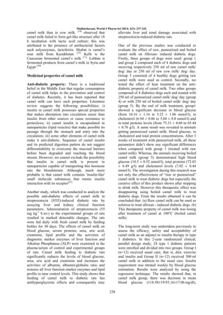 Mullaicharam, World J Pharm Sci 2014; 2(3): 237-242

camel milk than in cow milk. [18] observed that
camel milk failed to form gel-like structure after 18
h incubation with lactic acid culture; this was
attributed to the presence of antibacterial factors
such aslysozymes, lactoferrin. Shubat is camel‘s
sour milk from Kazakhstan [19]. Kefir is the
Caucasian fermented camel‘s milk [11]. Lehban is
fermented products from camel‘s milk in Syria and
Egypt [20].

alleviate liver and renal damage associated with
streptozotocin-induced diabetic rats.
One of the previous studies was conducted to
evaluate the effect of raw, pasteurized and boiled
camel milk on Alloxan- induced diabetic dogs.
Firstly, three groups of dogs were used: group 1
and group 2 composed each of 4 diabetic dogs and
receiving respectively 250 ml of raw camel milk/
dog/ day or 250 ml of raw cow milk/ dog/ day.
Group 3 consisted of 4 healthy dogs getting raw
camel milk were used as control. Secondly, we
tested the effect of heat treatment on the antidiabetic property of camel milk. Two other groups
composed of 4 diabetics dogs each and treated with
250 ml of pasteurized camel milk/ dog/ day (group
4) or with 250 ml of boiled camel milk/ dog/ day
(group 5). By the end of milk treatment, group1
showed a significant decrease in blood glucose
(from 10.16 ± 1.16 to 5.22 ± 1.06 mmol/l), in
cholesterol (6.94 ± 0.06 to 5.04 ± 0.8 mmol/l) and
in total proteins levels (from 75.31 ± 4.68 to 65.44
± 0.76 g/l). A same result was revealed in animals
getting pasteurized camel milk: blood glucose, in
cholesterol and total protein concentrations. After 3
weeks of treatment with pasteurized milk, all these
parameters didn‘t show any significant differences
when compared with group 1 (treated with raw
camel milk). Whereas, the animals receiving boiled
camel milk (group 5) demonstrated high blood
glucose (10.5 ± 0.52 mmol/l), total proteins (72.03
± 6.49 g/l) and cholesterol levels (7.02 ± 0.44
mmol/l). The investigation during this research was
not only the effectiveness of ―raw or pasteurized‖
camel milk to treat diabetic dogs but especially the
curative effect of this product shown after stopping
to drink milk. However this therapeutic effect was
disappearing using boiled camel milk to treat
diabetic dogs. From the results obtained it can be
concluded that: (a) Raw camel milk can be used as
solution to treat alloxan - induced diabetic dogs. (b)
This therapeutic property of camel milk was losing
after treatment of camel at 100°C (boiled camel
milk).

Medicinal properties of camel milk
Anti-diabetic property: There is a traditional
belief in the Middle East that regular consumption
of camel milk helps in the prevention and control
of diabetes. Recently, it has been reported that
camel milk can have such properties. Literature
review suggests the following possibilities: i)
insulin in camel milk possesses special properties
that makes absorption into circulation easier than
insulin from other sources or cause resistance to
proteolysis; ii) camel insulin is encapsulated in
nanoparticles (lipid vesicles) that make possible its
passage through the stomach and entry into the
circulation; iii) some other elements of camel milk
make it anti-diabetic. Sequence of camel insulin
and its predicted digestion pattern do not suggest
differentiability to overcome the mucosal barriers
before been degraded and reaching the blood
stream. However, we cannot exclude the possibility
that insulin in camel milk is present in
nanoparticles capable of transporting this hormone
into the bloodstream. Although, much more
probable is that camel milk contains 'insulin-like'
small molecule substances that mimic insulin
interaction with its receptor[21].
Another study, which was conducted to analyze the
possible anti-diabetic effects of camel milk in
streptozotocin (STZ)-induced diabetic rats by
assaying liver and kidney clinical function
parameters. Administration of streptozotocin (55
mg kg-1 b.wt.) to the experimental groups of rats
resulted in marked detectable changes. The rats
were fed daily with fresh camel milk by feeding
bottles for 30 days. The effects of camel milk on
blood glucose, serum proteins, urea, uric acid,
creatinine, lipid profile and the activities of
diagnostic marker enzymes of liver function and
Alkaline Phosphatase (ALP) were examined in the
plasma/serum of control and experimental groups
of rats. Camel milk feeding to diabetic rats
significantly reduces the levels of blood glucose,
urea, uric acid and creatinine and increases the
activities of albumin, albumin/globulin ratio and
restores all liver function marker enzymes and lipid
profile to near control levels. This study shows that
feeding of camel milk to diabetic rats has
antihyperglycemic effects and consequently may

The long-term study was undertaken previously to
assess the efficacy, safety and acceptability of
camel milk as an adjunct to insulin therapy in type
1 diabetics. In this 2-year randomized clinical,
parallel design study, 24 type 1 diabetic patients
were enrolled and divided into two groups. Group I
(n=12) received usual care, that is, diet, exercise
and insulin and Group II (n=12) received 500 ml
camel milk in addition to the usual care. Insulin
requirement was titrated weekly by blood glucose
estimation. Results were analyzed by using the
regression technique. The results showed that, in
camel milk group, there was decrease in mean
blood glucose (118.58±19-93.16±17.06 mg/dl),
238

 