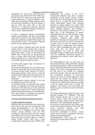 Mullaicharam, World J Pharm Sci 2014; 2(3): 237-242

compensating for absence of the VL.[26]
Conventional antibodies rarely show a complete
neutralizing activity against enzyme antigens.
Camel IgG has a full neutralizing activity against
tetanus toxin as it enters the ezymes structure.
Camel hypervariable regions have increased
repertoire of antigen binding sites. Camel VHH
domains are better suited to enzyme inhibitors than
human antibody fragments, thus offering a
potential for viral enzymatic neutralization.[27,28] A
major flaw in the development of humanimmunotherapy is the size of the antibodies. Larger
antibodies cannot reach their target. The
comparative simplicity, high affinity and
specificity of camel Igs, and the potential to reach
and interact with active sites allow for penetration
of dense tissues to reach the antigen. Camels‘
immune system is stronger than that of humans‘
and the small immunoglobulins pass from the
camel milk into the human blood. As
immunoglobulins are found in camel milk
throughout lactation, drinking milk will provide a
‗tool‘ for combatting autoimmune diseases by
rehabilitating the immune system rather than is
depression.

hemoglobin A1c levels (7.81±1.39-5.44±0.81%)
and insulin doses (32.50±9.99-17.50±12.09 U/day,
P<0.05). Out of 12 subjects receiving camel milk,
insulin requirement in 3 subjects reduced to zero.
There was non-significant change in plasma insulin
and anti-insulin antibodies in both the groups. It
may be stated that camel milk is safe and
efficacious in improving long-term glycemic
control, with a significant reduction in the doses of
insulin in type 1 diabetic patients[22].
In India a comparison between conventionally
treated juvenile diabetes with those also drinking
camel milk showed that the group drinking the
milk had significantly reduced blood sugar and
reduced HbA1C levels [23]. The amounts of injected
insulin were also significantly reduced.
In Israel diabetics drinking camel milk showed
similar results as in the clinical trials. A case in
particular was a young girl who started drinking
camel milk within 2 weeks of the diagnosis of
IDDM. After 8 weeks she was getting minimal
dose of insulin while blood sugar declined to
80mg% and HbA1C to 7. Insulin in milk is proved
by the following many research outcomes.

The immunoglobulins (Igs) are large long and
short-chained domains, having difficulties reaching
and penetrating antigens. Camel immunoglobulins
have no short chains and small so are active against
antigens. The camel‘s immunoglobulins pass into
the milk and so are available for combating
autoimmune diseases. The most pertinent factor is
that conventional treatments of autoimmune
diseases are based on immune-suppression, while
camel milk Igs enhance the immune system,
revitalizing immune integrity. Camel milk was first
mentioned in the Moslem Holy Scriptures as being
a gift for hungry people and a remedy for
sicknesses. This claim is still valid today and,
therefore, can be considered a natural and historic
treatment.[29]

(a) Camel milk contains large concentrations of
insulin - 150 U/ml [24]
(b) Fasted and dehydrated rats and rabbits had a
decline in blood sugar after receiving camel milk.
As fasting nullifies insulin secretion, the drop in
blood sugar indicates insulin activity. It must be
noted that fasted rabbits used to be the bioassay for
insulin – the concentration of insulin given as
rabbit units.
(c) Streptozotocin induced diabetes in rats was
controlled and cured with camel milk.
(d) Although human, cow and goat milk contain
insulin, it is degraded in the acid environment of
the stomach. This does not occur with camel milk
which does not react to acid [24] and no coagulum is
formed. Personal observation in a calf which died 2
hours after suckling: no coagulum was present in
stomach although it was filled with milk.

The Prophet Muhammed considered camels‘ milk
medicinal (Bukhari 7:71 ―Medicine‖ #589 and
#590). Scientists theorize that it is due to the
immune system. Camel milk contains various
protective proteins, mainly enzymes which exert
antibacterial and immunological properties [30] .
The presence of these proteins help explain some
of the natural healing properties of the milk. The
known
protective
proteins,
and
their
immunological action, in camel milk are:
Lysozymes:• participates in primary immune
system, which is based on targeting of structures
common to invading pathogens.
Immunoglobulins:• These give the immune
protection to the body against infections.
Lactoferrin:

Anti-bacterial and Immunological properties:
CAMEL IMMUNE SYSTEM:
IgM, IgG, IgA and even IgD have been detected in
camel sera on the basis of cross-reactivity with
human immunoglobulins [25]. In 1993 HamersCasterman et al described the amazing camel
immune system, different from all other
mammalians. Subclasses IgG2 and IgG3 (natural
for camels) consist of only two heavy chains. Light
chains (VL) are not present. There is a single V
domain (VHH) .Camel VHH have a long
complementary determining region (CDR3) loop,
239

 