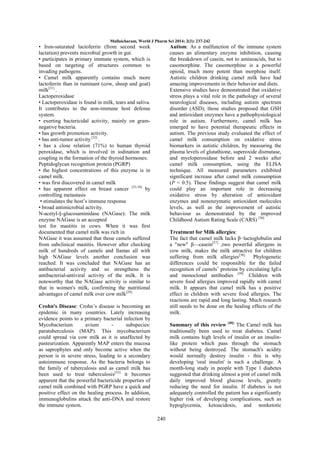 Mullaicharam, World J Pharm Sci 2014; 2(3): 237-242

• Iron-saturated lactoferrin (from second week
lactation) prevents microbial growth in gut.
• participates in primary immune system, which is
based on targeting of structures common to
invading pathogens.
• Camel milk apparently contains much more
lactoferrin than in ruminant (cow, sheep and goat)
milk[31] .
Lactoperoxidase
• Lactoperoxidase is found in milk, tears and saliva.
It contributes to the non-immune host defense
system.
• exerting bactericidal activity, mainly on gramnegative bacteria.
• has growth promotion activity.
• has anti-tumor activity [32] .
• has a close relation (71%) to human thyroid
peroxidase, which is involved in iodination and
coupling in the formation of the thyroid hormones.
Peptidoglycan recognition protein (PGRP)
• the highest concentrations of this enzyme is in
camel milk.
• was first discovered in camel milk
• has apparent effect on breast cancer [33,34] by
controlling metastasis
• stimulates the host‘s immune response
• broad antimicrobial activity.
N-acetyl-§-glucosaminidase (NAGase): The milk
enzyme NAGase is an accepted
test for mastitis in cows. When it was first
documented that camel milk was rich in
NAGase it was assumed that those camels suffered
from subclinical mastitis. However after checking
milk of hundreds of camels and llamas all with
high NAGase levels another conclusion was
reached. It was concluded that NAGase has an
antibacterial activity and so strengthens the
antibacterial-antiviral activity of the milk. It is
noteworthy that the NAGase activity is similar to
that in women's milk, confirming the nutritional
advantages of camel milk over cow milk[29].

Autism: As a malfunction of the immune system
causes an alimentary enzyme inhibition, causing
the breakdown of casein, not to aminoacids, but to
casomorphine. The casomorphine is a powerful
opioid, much more potent than morphine itself.
Autistic children drinking camel milk have had
amazing improvements in their behavior and diets.
Extensive studies have demonstrated that oxidative
stress plays a vital role in the pathology of several
neurological diseases, including autism spectrum
disorder (ASD); those studies proposed that GSH
and antioxidant enzymes have a pathophysiological
role in autism. Furthermore, camel milk has
emerged to have potential therapeutic effects in
autism. The previous study evaluated the effect of
camel milk consumption on oxidative stress
biomarkers in autistic children, by measuring the
plasma levels of glutathione, superoxide dismutase,
and myeloperoxidase before and 2 weeks after
camel milk consumption, using the ELISA
technique. All measured parameters exhibited
significant increase after camel milk consumption
(P < 0.5). These findings suggest that camel milk
could play an important role in decreasing
oxidative stress by alteration of antioxidant
enzymes and nonenzymatic antioxidant molecules
levels, as well as the improvement of autistic
behaviour as demonstrated by the improved
Childhood Autism Rating Scale (CARS) [36].
Treatment for Milk allergies:
The fact that camel milk lacks β−lactoglobulin and
a "new" β—casein[37] ,two powerful allergens in
cow milk, makes the milk attractive for children
suffering from milk allergies[38]. Phylogenetic
differences could be responsible for the failed
recognition of camels‘ proteins by circulating IgEs
and monoclonal antibodies [39] .Children with
severe food allergies improved rapidly with camel
milk. It appears that camel milk has a positive
effect in children with severe food allergies. The
reactions are rapid and long lasting. Much research
still needs to be done on the healing effects of the
milk.

Crohn's Disease: Crohn‘s disease is becoming an
epidemic in many countries. Lately increasing
evidence points to a primary bacterial infection by
Mycobacterium
avium
subspecies:
paratuberculosis (MAP). This mycobacterium
could spread via cow milk as it is unaffected by
pasteurization. Apparently MAP enters the mucosa
as saprophytes and only become active when the
person is in severe stress, leading to a secondary
autoimmune response. As the bacteria belongs to
the family of tuberculosis and as camel milk has
been used to treat tuberculosis[35] it becomes
apparent that the powerful bactericide properties of
camel milk combined with PGRP have a quick and
positive effect on the healing process. In addition,
immunoglobulins attack the anti-DNA and restore
the immune system.

Summary of this review [40]: The Camel milk has
traditionally been used to treat diabetes. Camel
milk contains high levels of insulin or an insulinlike protein which pass through the stomach
without being destroyed. The stomach's acidity
would normally destroy insulin - this is why
developing 'oral insulin' is such a challenge. A
month-long study in people with Type 1 diabetes
suggested that drinking almost a pint of camel milk
daily improved blood glucose levels, greatly
reducing the need for insulin. If diabetes is not
adequately controlled the patient has a significantly
higher risk of developing complications, such as
hypoglycemia, ketoacidosis, and nonketotic
240

 