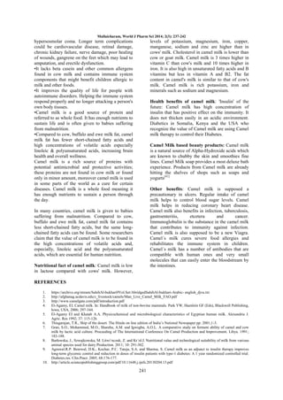Mullaicharam, World J Pharm Sci 2014; 2(3): 237-242

hypersosmolar coma. Longer term complications
could be cardiovascular disease, retinal damage,
chronic kidney failure, nerve damage, poor healing
of wounds, gangrene on the feet which may lead to
amputation, and erectile dysfunction.
•It lacks beta casein and other common allergens
found in cow milk and contains immune system
components that might benefit children allergic to
milk and other foods.
•It improves the quality of life for people with
autoimmune disorders. Helping the immune system
respond properly and no longer attacking a person's
own body tissues.
•Camel milk is a good source of protein and
referred to as whole food. It has enough nutrients to
sustain life and is often given to babies suffering
from malnutrition.
•Compared to cow, buffalo and ewe milk fat, camel
milk fat has fewer short-chained fatty acids and
high concentrations of volatile acids especially
linoleic & polyunsaturated acids, increasing brain
health and overall wellness.
Camel milk is a rich source of proteins with
potential antimicrobial and protective activities;
these proteins are not found in cow milk or found
only in minor amount, moreover camel milk is used
in some parts of the world as a cure for certain
diseases. Camel milk is a whole food meaning it
has enough nutrients to sustain a person through
the day.

levels of potassium, magnesium, iron, copper,
manganese, sodium and zinc are higher than in
cows' milk. Cholesterol in camel milk is lower than
cow or goat milk. Camel milk is 3 times higher in
vitamin C than cow's milk and 10 times higher in
iron. It is also high in unsaturated fatty acids and B
vitamins but less in vitamin A and B2. The fat
content in camel's milk is similar to that of cow's
milk. Camel milk is rich potassium, iron and
minerals such as sodium and magnesium.
Health benefits of camel milk: 'Insulin' of the
future: Camel milk has high concentration of
insulin that has positive effect on the immunity. It
does not thicken easily in an acidic environment.
Diabetics in Somalia, Kenya and the USA who
recognize the value of Camel milk are using Camel
milk therapy to control their Diabetes.
Camel Milk based beauty products: Camel milk
is a natural source of Alpha-Hydroxide acids which
are known to chubby the skin and smoothies fine
lines. Camel Milk soap provides a most deluxe bath
experience. Products from Camel milk are already
hitting the shelves of shops such as soaps and
yogurts[41]
Other benefits: Camel milk is supposed a
precautionary in ulcers. Regular intake of camel
milk helps to control blood sugar levels. Camel
milk helps in reducing coronary heart disease.
Camel milk also benefits in infection, tuberculosis,
gastroenteritis,
etcetera
and
cancer.
Immunoglobulin is the substance in the camel milk
that contributes to immunity against infection.
Camel milk is also supposed to be a new Viagra.
Camel´s milk cures severe food allergies and
rehabilitates the immune system in children.
Camel´s milk has a number of antibodies that are
compatible with human ones and very small
molecules that can easily enter the bloodstream by
the intestines.

In many countries, camel milk is given to babies
suffering from malnutrition. Compared to cow,
buffalo and ewe milk fat, camel milk fat contains
less short-chained fatty acids, but the same longchained fatty acids can be found. Some researchers
claim that the value of camel milk is to be found in
the high concentrations of volatile acids and,
especially, linoleic acid and the polyunsaturated
acids, which are essential for human nutrition.
Nutritional fact of camel milk: Camel milk is low
in lactose compared with cows' milk. However,
REFERENCES
1.
2.
3.
4.

https://archive.org/stream/SahihAl-bukhari9Vol.Set/AbridgedSahihAl-bukhari-Arabic- english_djvu.txt
http://afghanag.ucdavis.edu/c_livestock/camels/Man_Live_Camel_Milk_FAO.pdf
http://www.camelgate.com/pdf/introduction.pdf
El-Agamy, EI. Camel milk. In: Handbook of milk of non-bovine mammals. Park YW, Haenlein GF (Eds), Blackwell Publishing,
Iowa, USA, 2006; 297-344.
5. El-Agamy EI and Khatab A.A. Physicochemical and microbiological characteristics of Egyptian human milk. Alexandria J.
Agric. Res 1992; 37: 115-126.
6. Thiagarajan, T.R., Ship of the desert. The Hindu on line edition of India‘s National Newspaper pp: 2001;1-3.
7. Gran, S.O., Mohammed, M.O., Shareha, A.M. and Igwegba, A.O.L. A comparative study on ferment ability of camel and cow
milk by lactic acid culture. Proceeding of The International Conference On Camel Production and Improvement. Libya. 1991;
183-188.
8. Barłowska, J., Szwajkowska, M. Litwi´nczuk, Z. and Kr´ol.J. Nutritional value and technological suitability of milk from various
animal species used for dairy Production. 2011; 10: 291-302.
9. Agrawal.R.P. Benrwal, D.K., Kochar, P.C. Tuteja, S.A. and Sharma, S. Camel milk as an adjunct to insulin therapy improves
long-term glycemic control and reduction in doses of insulin patients with type-1 diabetes: A 1 year randomized controlled trial.
Diabetes.res. Clin.Pract. 2005; 68:176-177.
10. http://article.sciencepublishinggroup.com/pdf/10.11648.j.ijnfs.20130204.13.pdf

241

 