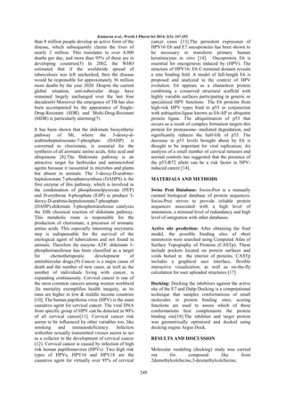 Kumaran et al., World J Pharm Sci 2014; 2(3): 247-252

than 8 million people develop an active form of the
disease, which subsequently claims the lives of
nearly 2 million. This translates to over 4,900
deaths per day, and more than 95% of these are in
developing countries(5) In 2002, the WHO
estimated that if the worldwide spread of
tuberculosis was left unchecked, then the disease
would be responsible for approximately 36 million
more deaths by the year 2020. Despite the current
global situation, anti-tubercular drugs have
remained largely unchanged over the last four
decades(6) Moreover the emergence of TB has also
been accompanied by the appearance of SingleDrug-Resistant (SDR) and Multi-Drug-Resistant
(MDR) is particularly alarming(7)

cancer cases [13].The persistent expression of
HPV16 E6 and E7 oncoproteins has been shown to
be necessary to transform primary human
keratinocytes in vitro [14]. Oncoprotein E6 is
essential for oncogenesis induced by (HPV). The
structure of HPV16- E6 C-terminal domain reveals
a zinc binding fold. A model of full-length E6 is
proposed and analyzed in the context of HPV
evolution. E6 appears as a chameleon protein
combining a conserved structural scaffold with
highly variable surfaces participating in generic or
specialized HPV functions The E6 proteins from
high-risk HPV types bind to p53 in conjunction
with aubiquitin-ligase known as E6-AP or ubiquitin
protein ligase. The ubiquitination of p53 that
occurs as a result of complex formation targets this
protein for proteasome- mediated degradation, and
significantly reduces the half-life of p53. The
decrease in p53 levels brought about by E6 is
thought to be important for viral replication; An
analysis of a small number of cervical tumours and
normal controls has suggested that the presence of
the p53-R72 allele can be a risk factor in HPVinduced cancer [14].

It has been shown that the shikimate biosynthetic
pathway of Mt, where the 3-deoxy-darabinoheptulosonate-7-phosphate (DAHP) is
converted to chorismate, is essential for the
synthesis of all aromatic amino acids, folic acid and
ubiquinone [8].The Shikimate pathway is an
attractive target for herbicides and antimicrobial
agents because it isessential in microbes and plants
but absent in animals. The 3-deoxy-D-arabinoheptulosonate 7-phosphatesynthase (DAHPS) is the
first enzyme of this pathway, which is involved in
the condensation of phosphoenolpyruvate (PEP)
and D-erythrose 4-phosphate (E4P) to produce 3deoxy-D-arabino-heptulosonate7-phosphate
(DAHP).shikimate 3-phosphotransferase catalyzes
the fifth chemical reaction of shikimate pathway.
This metabolic route is responsible for the
production of chorismate, a precursor of aromatic
amino acids. This especially interesting enzymatic
step is indispensable for the survival of the
etiological agent of tuberculosis and not found in
animals. Therefore the enzyme ATP: shikimate 3phosphotransferase has been classified as a target
for
chemotherapeutic
development
of
antitubercular drugs.(9) Cancer is a major cause of
death and the number of new cases, as well as the
number of individuals living with cancer, is
expanding continuously. Cervical cancer is one of
the most common cancers among women worldwid
,Its mortality exemplifies health inequity, as its
rates are higher in low & middle income countries
[10]. The human papilloma virus (HPV) is the main
causative agent for cervical cancer. The viral DNA
from specific group of HPV can be detected in 90%
of all cervical cancer[11]. Cervical cancer risk
seems to be influenced by other variables too, like
smoking
and
immunodeficiency.
Infection
withother sexually transmitted viruses seems to act
as a cofactor in the development of cervical cancer
(12). Cervical cancer is caused by infection of high
risk human papillomavirus (HPVs) .Two high risk
types of HPVs, HPV16 and HPV18 are the
causative agent for virtually over 95% of cervical

MATERIALS AND METHODS
Swiss Prot Database: Swiss-Prot is a manually
curated biological database of protein sequences.
Swiss-Prot strives to provide reliable protein
sequences associated with a high level of
annotation, a minimal level of redundancy and high
level of integration with other databases.
Active site prediction: After obtaining the final
model, the possible binding sites of short
neurotoxin were searched using Computed Atlas of
Surface Topography of Proteins (CASTp). These
include pockets located on protein surfaces and
voids buried in the interior of proteins. CASTp
includes a graphical user interface, flexible
interactive visualization, as well as on-the-fly
calculation for user uploaded structures [17]
Docking: Docking the inhibitors against the active
site of the E7 and Dahp Docking is a computational
technique that samples conformations of small
molecules in protein binding sites; scoring
functions are used to assess which of these
conformations best complements the protein
binding site[18].The inhibitor and target protein
was geometrically optimized and docked using
docking engine Argus Dock.
RESULTS AND DISCUSSION
Molecular modeling (docking) study was carried
out
for
compound
like
from
2demethylcolchicine,3-desmethylcolchicine,
248

 