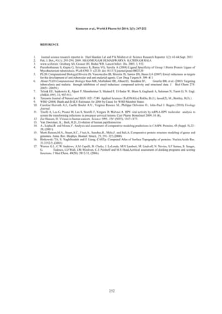 Kumaran et al., World J Pharm Sci 2014; 2(3): 247-252

REFERENCE

1.
2.
3.
4.
5.
6.

7.
8.
9.
10.
11.
12.
13.
14.
15.
16.
17.

Journal science research reporter in Hari Shankar Lal and P K Mishra et al Science Research Reporter 1(2): 61-64,Sept. 2011
Pak. J. Bot., 41(1): 293-299, 2009. SHANMUGAM HEMAISWARYA RATHINAM RAJA
www.sciforum Grisburg AS, Grosset JH, Bishai WR. Lancet Infect. Dis. 2003, 3, 932.
Purushothaman S, Gupta G, Srivastava R, Ramu VG, Surolia A (2008) Ligand Specificity of Group I Biotin Protein Ligase of
Mycobacterium tuberculosis. PLoS ONE 3: e2320. doi:10.1371/journal.pone.0002320
PLOS Computational Biology(Oliveira JS, Vasconcelos IB, Moreira IS, Santos DS, Basso LA (2007) Enoyl reductases as targets
for the development of anti-tubercular and anti-malarial agents. Curr Drug Targets 8: 399–411
About PLOS Computational Biology( Kuo MR, Morbidoni HR, Alland D, Sneddon SF,
Gourlie BB, et al. (2003) Targeting
tuberculosis and malaria through inhibition of enoyl reductase: compound activity and structural data. J Biol Chem 278:
20851–20859.)
Telzak EE, Sepkowitz K, Alpert P, Mannheimer S, Medard F, El-Sadar W, Blum S, Gagliardi A, Saloman N, Turett G; N. Engl.
J.MED.1995, 33, 907-911.
Tanzania Journal of Natural and ISSN 1821-7249 Applied Sciences (TaJONAS)-( Rekha, B.(1), Jassal(2), M., Bentley, R(3).)
WHO (2004) Death and DALY Estimates for 2004 by Cause for WHO Member States
Caroline Horvath A.J., Gaelle Boulet A.V., Virginie Renoux M., Philippe Delvenne O., John-Paul J. Bogers (2010) Virology
Journal.
Tinelli A, Leo G, Pisanò M, Leo S, Storelli F, Vergara D, Malvasi A. HPV viral activity by mRNA-HPV molecular analysis to
screen the transforming infections in precancer cervical lesions. Curr Pharm Biotechnol 2009; 10 (8),
Zur Hausen, H. Viruses in human cancers. Science 1991, 254 (5035), 1167-1173.
Van Doorslaer, K.; Burk, R.D., Evolution of human papillomavirus
A., Leplae,R. and Morea,V, Analysis and assessment of comparative modeling predictions in CASP4. Proteins, 45 (Suppl. 5),22–
38, (2001).
Marti-Renom,M.A., Stuart,A.C., Fiser,A., Sanchez,R., Melo,F. and Sali,A, Comparative protein structure modeling of genes and
genomes. Annu. Rev. Biophys. Biomol. Struct., 29, 291–325,(2000).
Binkowski TA, S. Naghibzadeh and J. Liang, CASTp: Computed Atlas of Surface Topography of proteins. NucleicAcids Res.
31:3352-5, (2003).
Warren G.L, C.W Andrews, A.M Capelli, B. Clarke, J. LaLonde, M.H Lambert, M. Lindvall, N. Nevins, S.F Semus, S. Senger,
G.
Tedesco, I.D Wall, J.M Woolven, C.E Peishoff and M.S Head,Acritical assessment of docking programs and scoring
functions. J Med Chem. 49(20): 5912-31, (2006).

252

 