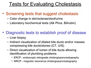 Tests for Evaluating Cholestasis
• Screening tests that suggest cholestasis
  – Color change in skin/sclerae/stool/urine
  – Laboratory biochemical tests (Alk Phos, Bilirubin)


• Diagnostic tests to establish proof of disease
  – Liver biopsy
  – Indirect visualization of dilated bile ducts and/or masses
    compressing bile ducts/stones (CT, U/S)
  – Direct visualization of lumen of bile ducts allowing
    identification of plumbing problems
     • ERCP - endoscopic retrograde cholangiopancreatography
     • MRCP - magnetic resonance cholangiopancreatography
 