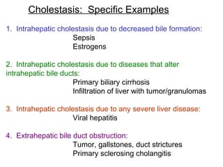 Cholestasis: Specific Examples
1. Intrahepatic cholestasis due to decreased bile formation:
                    Sepsis
                    Estrogens

2. Intrahepatic cholestasis due to diseases that alter
intrahepatic bile ducts:
                     Primary biliary cirrhosis
                     Infiltration of liver with tumor/granulomas

3. Intrahepatic cholestasis due to any severe liver disease:
                    Viral hepatitis

4. Extrahepatic bile duct obstruction:
                     Tumor, gallstones, duct strictures
                     Primary sclerosing cholangitis
 