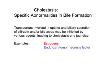 Cholestasis:
Specific Abnormalities in Bile Formation

Transporters involved in uptake and biliary secretion
of bilirubin and/or bile acids may be inhibited by
various agents, leading to cholestasis and jaundice.

Examples:           Estrogens
                    Endotoxin/tumor necrosis factor
 