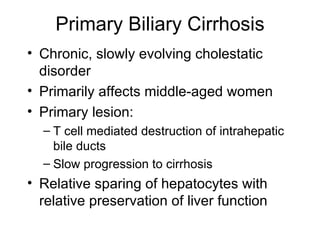 Primary Biliary Cirrhosis
• Chronic, slowly evolving cholestatic
  disorder
• Primarily affects middle-aged women
• Primary lesion:
  – T cell mediated destruction of intrahepatic
    bile ducts
  – Slow progression to cirrhosis
• Relative sparing of hepatocytes with
  relative preservation of liver function
 