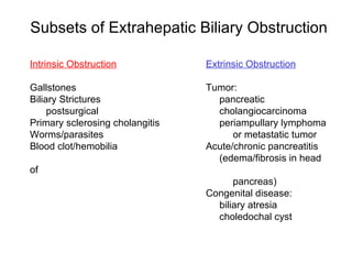 Subsets of Extrahepatic Biliary Obstruction

Intrinsic Obstruction            Extrinsic Obstruction

Gallstones                       Tumor:
Biliary Strictures                 pancreatic
     postsurgical                  cholangiocarcinoma
Primary sclerosing cholangitis     periampullary lymphoma
Worms/parasites                        or metastatic tumor
Blood clot/hemobilia             Acute/chronic pancreatitis
                                   (edema/fibrosis in head
of
                                       pancreas)
                                 Congenital disease:
                                   biliary atresia
                                   choledochal cyst
 