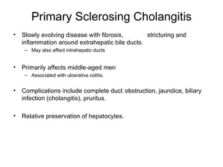 Primary Sclerosing Cholangitis
•   Slowly evolving disease with fibrosis,       stricturing and
    inflammation around extrahepatic bile ducts.
     – May also affect intrahepatic ducts


•   Primarily affects middle-aged men
     – Associated with ulcerative colitis.


•   Complications include complete duct obstruction, jaundice, biliary
    infection (cholangitis), pruritus.

•   Relative preservation of hepatocytes.
 