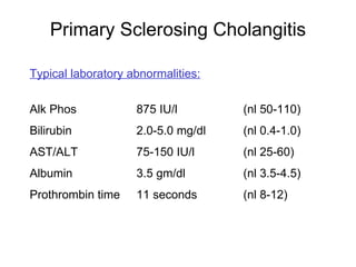 Primary Sclerosing Cholangitis

Typical laboratory abnormalities:


Alk Phos            875 IU/l        (nl 50-110)
Bilirubin           2.0-5.0 mg/dl   (nl 0.4-1.0)
AST/ALT             75-150 IU/l     (nl 25-60)
Albumin             3.5 gm/dl       (nl 3.5-4.5)
Prothrombin time    11 seconds      (nl 8-12)
 