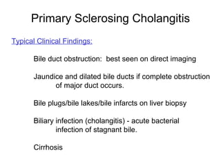 Primary Sclerosing Cholangitis
Typical Clinical Findings:

       Bile duct obstruction: best seen on direct imaging

       Jaundice and dilated bile ducts if complete obstruction
             of major duct occurs.

       Bile plugs/bile lakes/bile infarcts on liver biopsy

       Biliary infection (cholangitis) - acute bacterial
               infection of stagnant bile.

       Cirrhosis
 