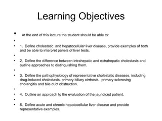 Learning Objectives
•    At the end of this lecture the student should be able to:
•
•   1. Define cholestatic and hepatocellular liver disease, provide examples of both
    and be able to interpret panels of liver tests.
•
•   2. Define the difference between intrahepatic and extrahepatic cholestasis and
    outline approaches to distinguishing them.
•
•   3. Define the pathophysiology of representative cholestatic diseases, including
    drug-induced cholestasis, primary biliary cirrhosis, primary sclerosing
    cholangitis and bile duct obstruction.
•
•   4. Outline an approach to the evaluation of the jaundiced patient.
•
•   5. Define acute and chronic hepatocellular liver disease and provide
    representative examples.
 