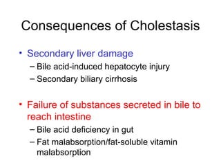 Consequences of Cholestasis
• Secondary liver damage
  – Bile acid-induced hepatocyte injury
  – Secondary biliary cirrhosis


• Failure of substances secreted in bile to
  reach intestine
  – Bile acid deficiency in gut
  – Fat malabsorption/fat-soluble vitamin
    malabsorption
 