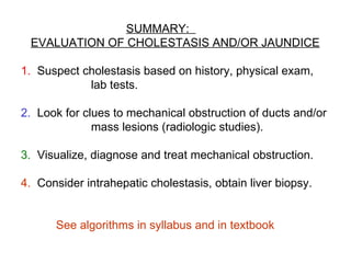 SUMMARY:
 EVALUATION OF CHOLESTASIS AND/OR JAUNDICE

1. Suspect cholestasis based on history, physical exam,
            lab tests.

2. Look for clues to mechanical obstruction of ducts and/or
              mass lesions (radiologic studies).

3. Visualize, diagnose and treat mechanical obstruction.

4. Consider intrahepatic cholestasis, obtain liver biopsy.


      See algorithms in syllabus and in textbook
 