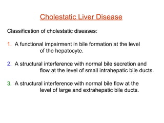 Cholestatic Liver Disease
Classification of cholestatic diseases:

1. A functional impairment in bile formation at the level
             of the hepatocyte.

2. A structural interference with normal bile secretion and
              flow at the level of small intrahepatic bile ducts.

3. A structural interference with normal bile flow at the
              level of large and extrahepatic bile ducts.
 
