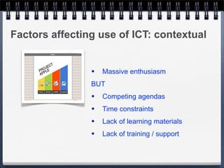 Factors affecting use of ICT: contextual


                   Massive enthusiasm
                BUT
                   Competing agendas
                   Time constraints
                   Lack of learning materials
                   Lack of training / support
 