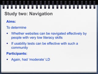 Study two: Navigation
Aims:
To determine
   Whether websites can be navigated effectively by
    people with very low literacy skills
   If usability tests can be effective with such a
    community
Participants:
   Again, had ‘moderate’ LD
 