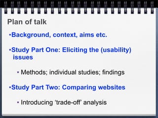 Plan of talk
★Background, context, aims etc.

★Study Part One: Eliciting the (usability)
 issues

    ★   Methods; individual studies; findings

★Study Part Two: Comparing websites

    ★   Introducing ‘trade-off’ analysis
 