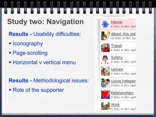 Study two: Navigation
Results - Usability difficulties:
   Iconography
   Page-scrolling
   Horizontal v vertical menu


Results - Methodological issues:
   Role of the supporter
 