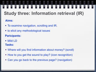 Study three: Information retrieval (IR)
Aims:
   To examine navigation, scrolling and IR.
   to elicit any methodological issues
Paricipants:
 Mild LD
Tasks:
   Where will you find information about money? (scroll)
   How to you get the sound to play? (icon recognition)
   Can you go back to the previous page? (navigation)
 