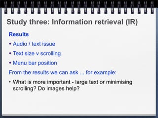Study three: Information retrieval (IR)
Results
   Audio / text issue
   Text size v scrolling
   Menu bar position
From the results we can ask ... for example:
✦   What is more important - large text or minimising
    scrolling? Do images help?
 