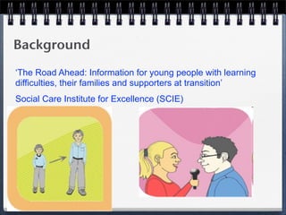 Background
‘The Road Ahead: Information for young people with learning
difficulties, their families and supporters at transition’
Social Care Institute for Excellence (SCIE)
 