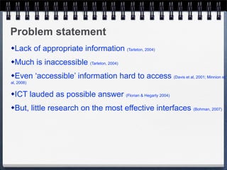 Problem statement
   Lack of appropriate information (Tarleton, 2004)
   Much is inaccessible (Tarleton, 2004)
   Even ‘accessible’ information hard to access (Davis et al, 2001; Minnion et
al, 2008)

   ICT lauded as possible answer (Florian & Hegarty 2004)
   But, little research on the most effective interfaces (Bohman, 2007)
 