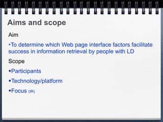 Aims and scope
Aim
✦To determine which Web page interface factors facilitate
success in information retrieval by people with LD
Scope
   Participants
   Technology/platform
   Focus (IR)


 
 