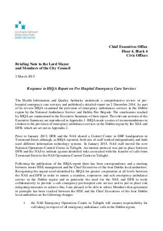 Chief Executives Office
Floor 4, Block 4
Civic Offices
Briefing Note to the Lord Mayor
and Members of the City Council
2 March 2015
Response to HIQA Report on Pre Hospital Emergency Care Services
The Health Information and Quality Authority undertook a comprehensive review of pre-
hospital emergency care services and published a detailed report on 2 December 2014. As part
of its review HIQA examined the provision of emergency ambulances services in the Dublin
region by the National Ambulance Service and Dublin Fire Brigade. The conclusions reached
by HIQA are summarised in the Executive Summary of their report. The relevant sections of the
Executive Summary are reproduced in Appendix 1. HIQA made a series of recommendations in
relation to the provision of emergency ambulance services in the Dublin region by the NAS and
DFB, which are set out in Appendix 2.
Prior to January 2015, DFB and the NAS shared a Control Centre in DBF headquarters in
Townsend Street although, as HIQA reported, both sets of staff worked independently and both
used different information technology systems. In January 2015, NAS staff moved the new
National Operations Control Centre in Tallaght. An interim protocol was put in place between
DFB and the NAS to militate against identified risks associated with the transfer of calls from
Townsend Street to the NAS Operations Control Centre in Tallaght.
Following the publication of the HIQA report there has been correspondence and a meeting
between senior HSE management and the Chief Executives of the four Dublin local authorities.
Recognising the urgent need identified by HIQA for greater cooperation at all levels between
the NAS and DFB in order to ensure a seamless, responsive and safe emergency ambulance
service in the Dublin region and in particular the need for the NAS and DFB to work
collaboratively to provide a safe emergency pre-hospital care service and to put in place risk
mitigating measures to achieve this, I am pleased to be able to advise Members that agreement
in principle has been reached between the HSE and the Chief Executives of the four Dublin
local authorities on the following changes:
1. the NAS Emergency Operations Centre in Tallaght will assume responsibility for
call taking in respect of all emergency ambulance calls in the Dublin region,
 