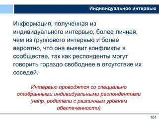 101
Индивидуальное интервью
Информация, полученная из
индивидуального интервью, более личная,
чем из группового интервью и более
вероятно, что она выявит конфликты в
сообществе, так как респонденты могут
говорить гораздо свободнее в отсутствие их
соседей.
Интервью проводятся со специально
отобранными индивидуальными респондентами
(напр. родители с различным уровнем
обеспеченности)
 