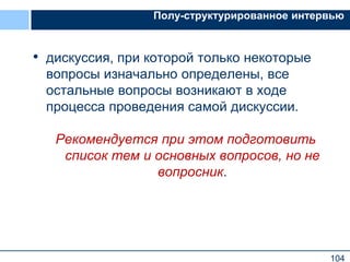 104
Полу-структурированное интервью
• дискуссия, при которой только некоторые
вопросы изначально определены, все
остальные вопросы возникают в ходе
процесса проведения самой дискуссии.
Рекомендуется при этом подготовить
список тем и основных вопросов, но не
вопросник.
 