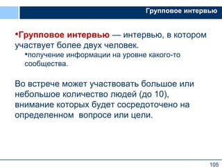 105
Групповое интервью
•Групповое интервью — интервью, в котором
участвует более двух человек.
•получение информации на уровне какого-то
сообщества.
Во встрече может участвовать большое или
небольшое количество людей (до 10),
внимание которых будет сосредоточено на
определенном вопросе или цели.
 