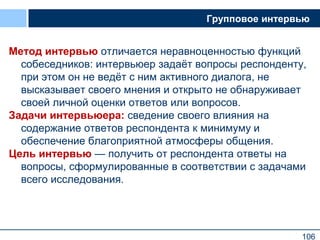 106
Групповое интервью
Метод интервью отличается неравноценностью функций
собеседников: интервьюер задаёт вопросы респонденту,
при этом он не ведёт с ним активного диалога, не
высказывает своего мнения и открыто не обнаруживает
своей личной оценки ответов или вопросов.
Задачи интервьюера: сведение своего влияния на
содержание ответов респондента к минимуму и
обеспечение благоприятной атмосферы общения.
Цель интервью — получить от респондента ответы на
вопросы, сформулированные в соответствии с задачами
всего исследования.
106
 