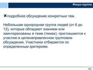 107
Фокус-группа
подробное обсуждение конкретных тем.
Небольшая однородная группа людей (от 6 до
12), которые обладают знанием или
заинтересованы в теме (темах), приглашаются к
участию в целенаправленном групповом
обсуждении. Участники отбираются по
определенным критериям.
 