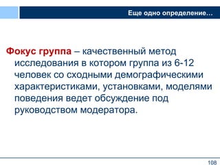 108
Еще одно определение…
Фокус группа – качественный метод
исследования в котором группа из 6-12
человек со сходными демографическими
характеристиками, установками, моделями
поведения ведет обсуждение под
руководством модератора.
108
 
