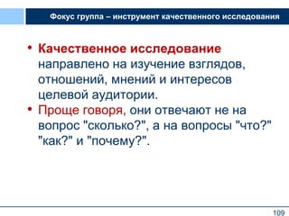 109
Фокус группа – инструмент качественного исследования
• Качественное исследование
направлено на изучение взглядов,
отношений, мнений и интересов
целевой аудитории.
• Проще говоря, они отвечают не на
вопрос "сколько?", а на вопросы "что?"
"как?" и "почему?".
109
 